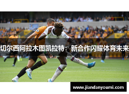 切尔西阿拉木图凯拉特：新合作闪耀体育未来